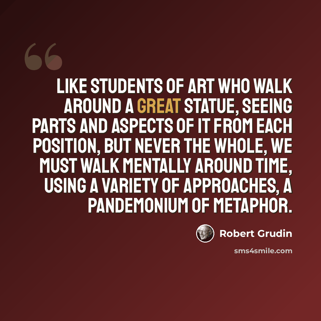 “Like students of art who walk around a great statue, seeing parts and aspects of it from each position, but never the whole, we must walk mentally around time, using a variety of approaches, a pandemonium of metaphor.” quote by Robert Grudin