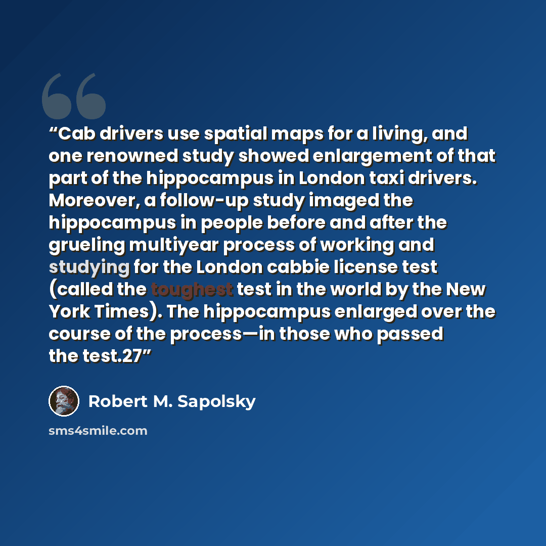 “Cab drivers use spatial maps for a living, and one renowned study showed enlargement of that part of the hippocampus in London taxi drivers. Moreover, a follow-up study imaged the hippocampus in people before and after the grueling multiyear process of working and studying for the London cabbie…” quote by Robert M. Sapolsky