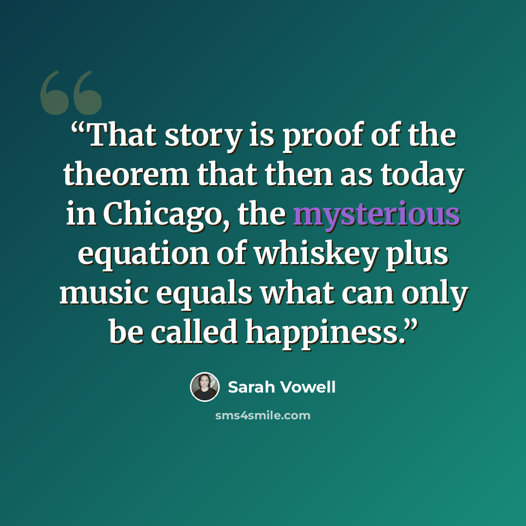 “That story is proof of the theorem that then as today in Chicago, the mysterious equation of whiskey plus music equals what can only be called happiness.” quote by Sarah Vowell