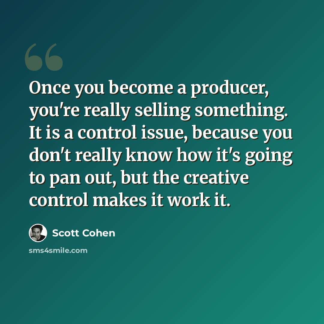 “Once you become a producer, you're really selling something. It is a control issue, because you don't really know how it's going to pan out, but the creative control makes it work it.” quote by Scott Cohen