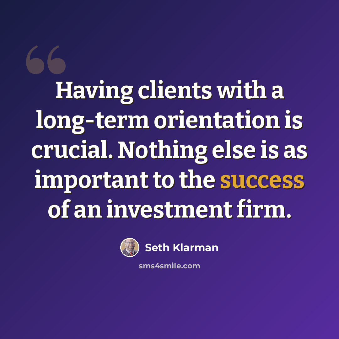 “Having clients with a long-term orientation is crucial. Nothing else is as important to the success of an investment firm.” quote by Seth Klarman