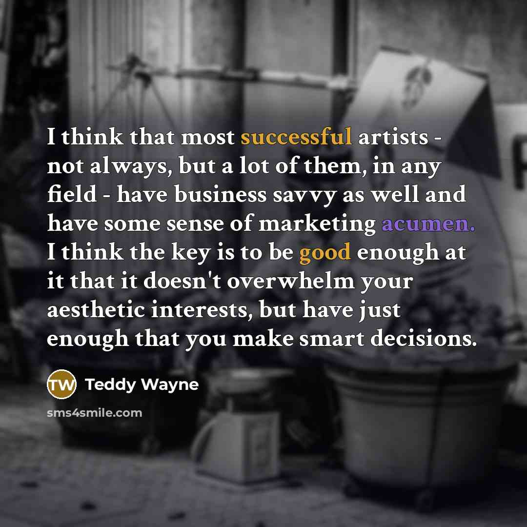 “I think that most successful artists - not always, but a lot of them, in any field - have business savvy as well and have some sense of marketing acumen. I think the key is to be good enough at it that it doesn't overwhelm your aesthetic interests, but have just enough that you make smart decisions.” quote by Teddy Wayne