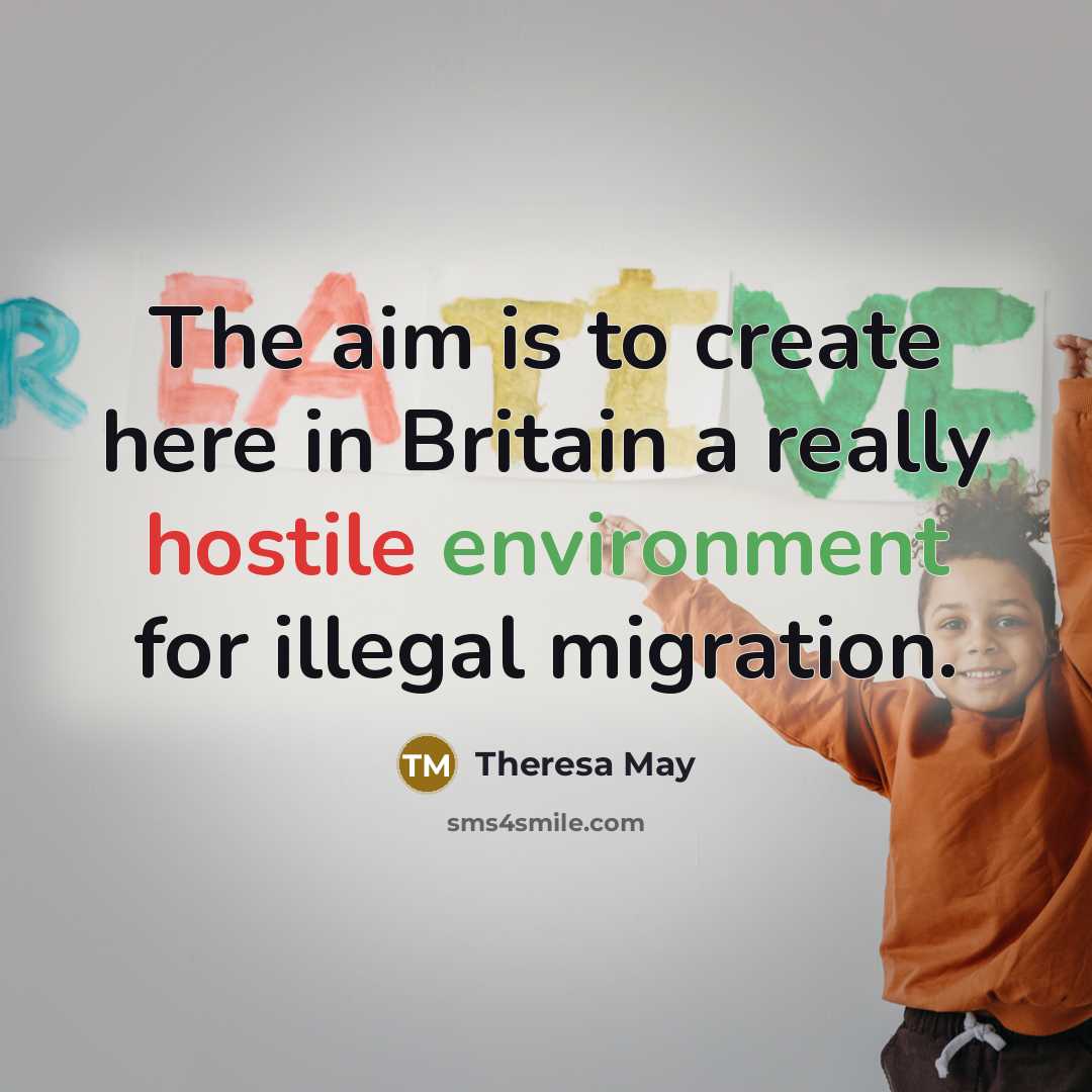 “The aim is to create here in Britain a really hostile environment for illegal migration.” quote by Theresa May