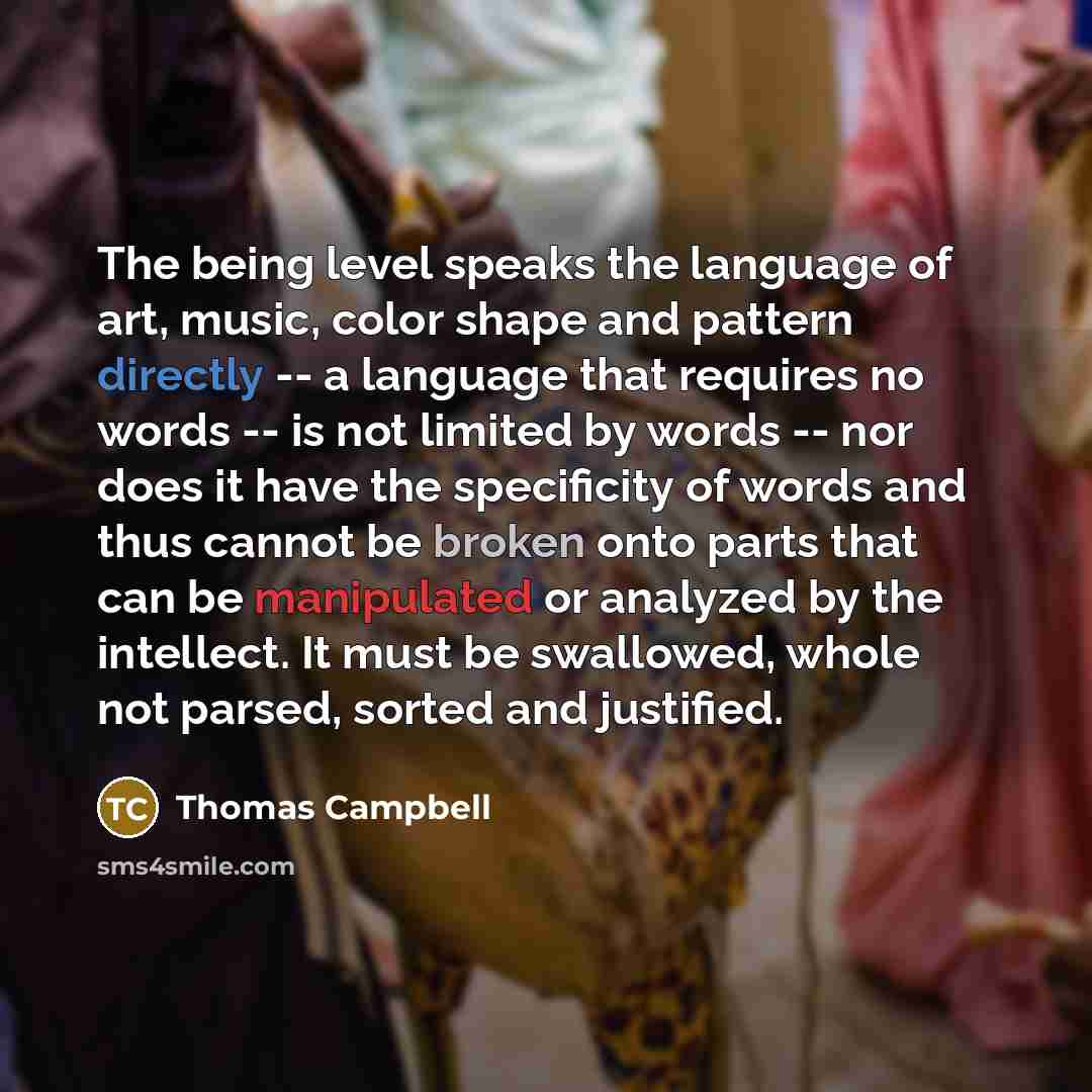 “The being level speaks the language of art, music, color shape and pattern directly -- a language that requires no words -- is not limited by words -- nor does it have the specificity of words and thus cannot be broken onto parts that can be manipulated or analyzed by the intellect. It must be…” quote by Thomas Campbell