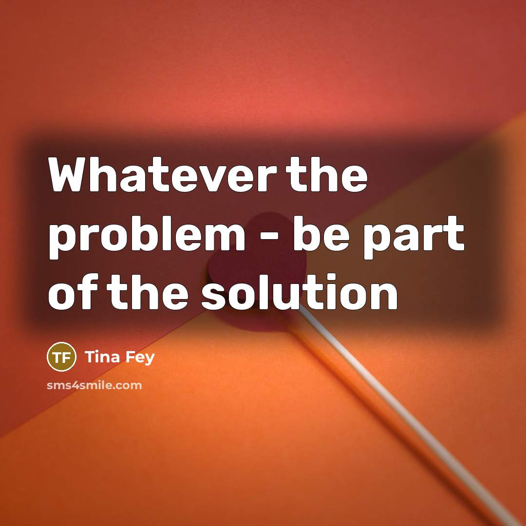 “Whatever the problem - be part of the solution” quote by Tina Fey