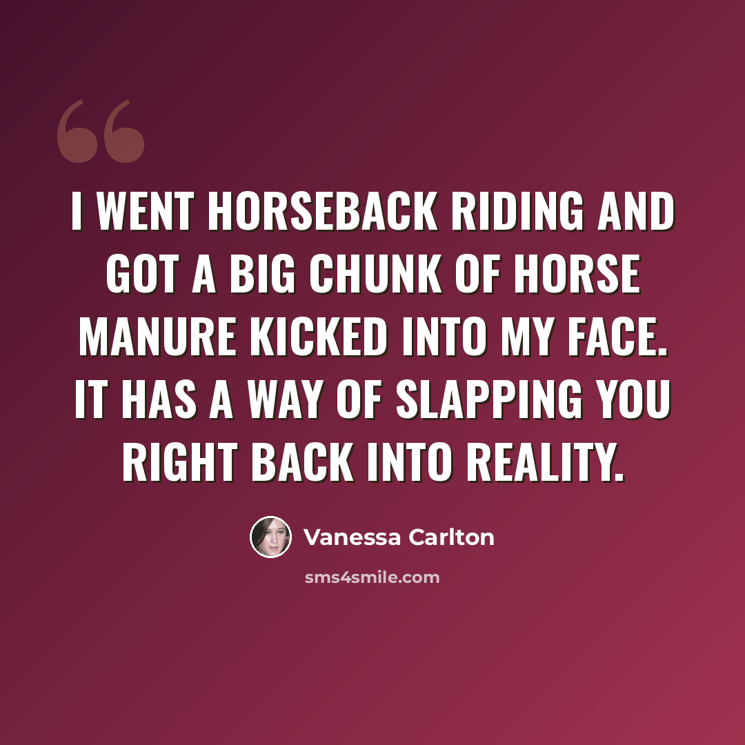 “I went horseback riding and got a big chunk of horse manure kicked into my face. It has a way of slapping you right back into reality.” quote by Vanessa Carlton