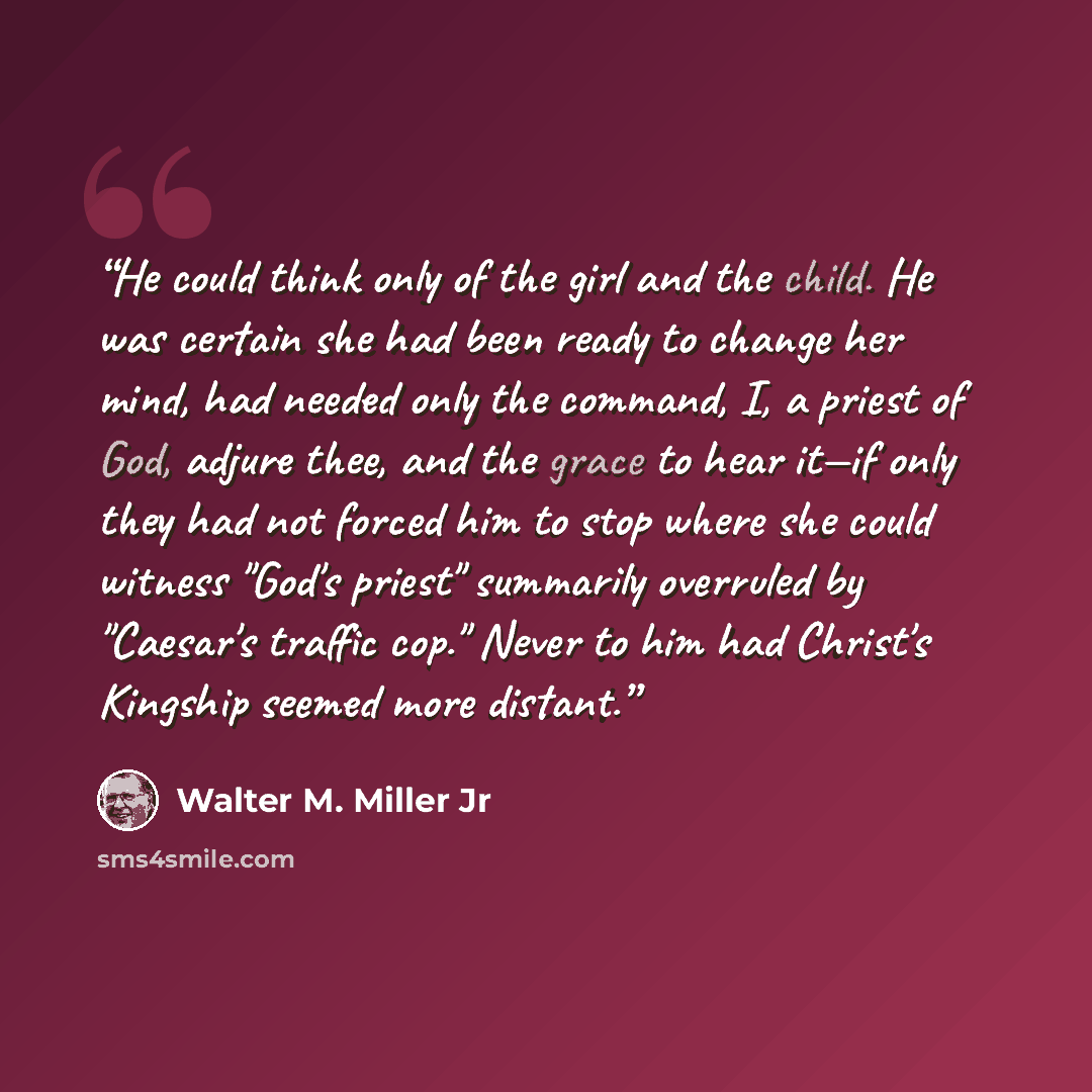 “He could think only of the girl and the child. He was certain she had been ready to change her mind, had needed only the command, I, a priest of God, adjure thee, and the grace to hear it—if only they had not forced him to stop where she could witness "God's priest" summarily overruled by…” quote by Walter M. Miller Jr