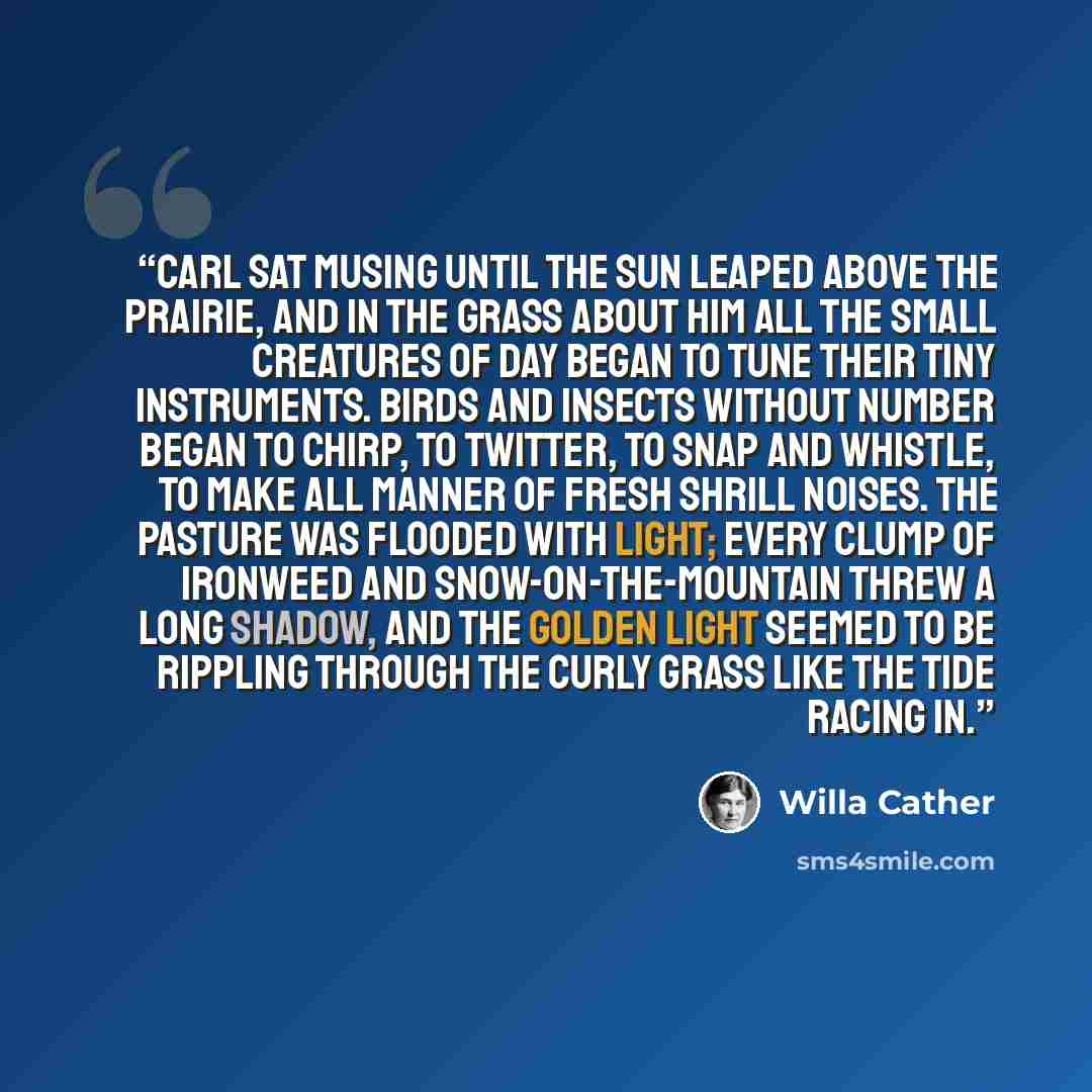 “Carl sat musing until the sun leaped above the prairie, and in the grass about him all the small creatures of day began to tune their tiny instruments. Birds and insects without number began to chirp, to twitter, to snap and whistle, to make all manner of fresh shrill noises. The pasture was…” quote by Willa Cather