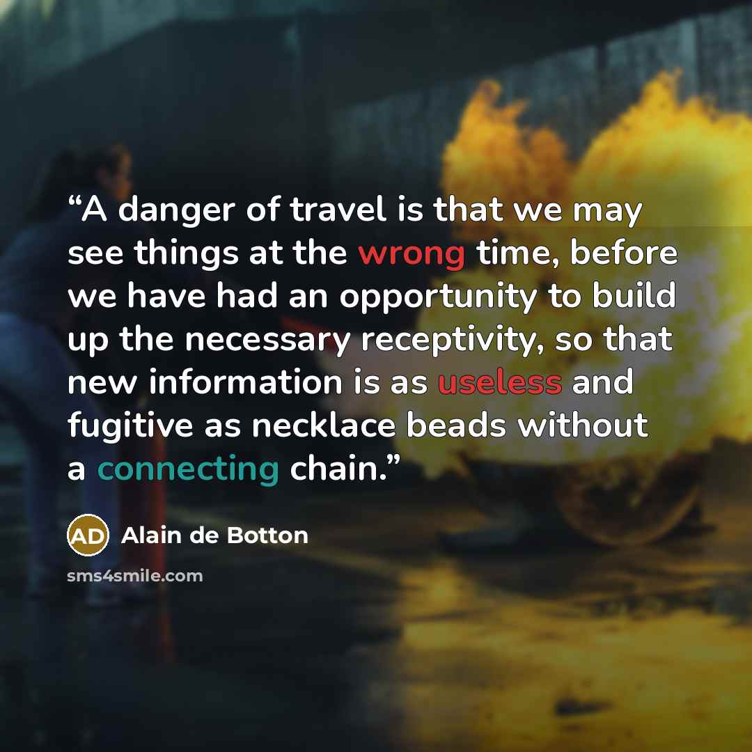 “A danger of travel is that we may see things at the wrong time, before we have had an opportunity to build up the necessary receptivity, so that new information is as useless and fugitive as necklace beads without a connecting chain.” quote by Alain de Botton