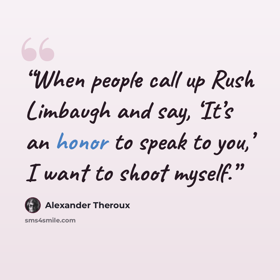 “When people call up Rush Limbaugh and say, ‘It’s an honor to speak to you,’ I want to shoot myself.” quote by Alexander Theroux