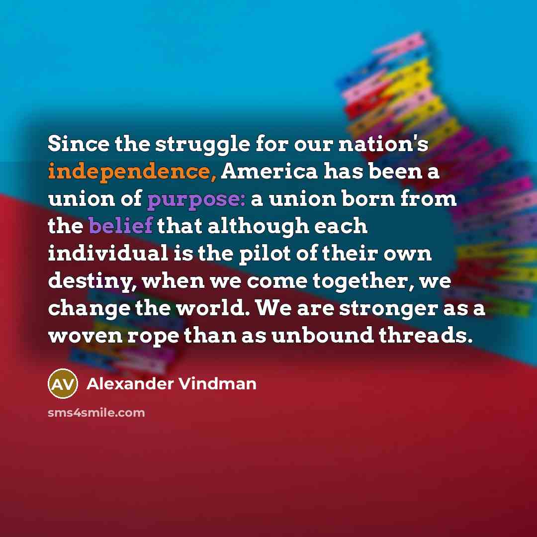 “Since the struggle for our nation's independence, America has been a union of purpose: a union born from the belief that although each individual is the pilot of their own destiny, when we come together, we change the world. We are stronger as a woven rope than as unbound threads.” quote by Alexander Vindman