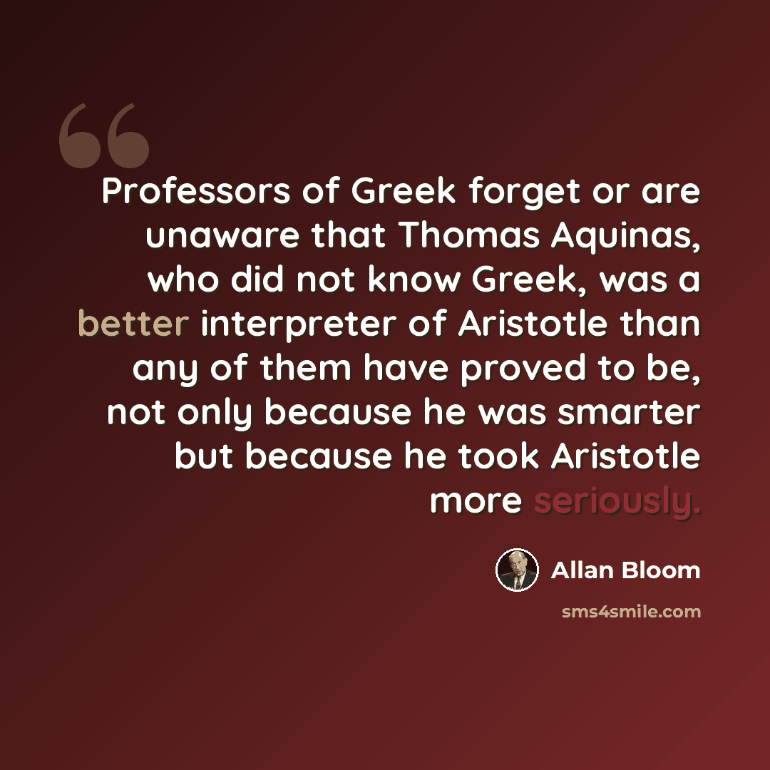“Professors of Greek forget or are unaware that Thomas Aquinas, who did not know Greek, was a better interpreter of Aristotle than any of them have proved to be, not only because he was smarter but because he took Aristotle more seriously.” quote by Allan Bloom