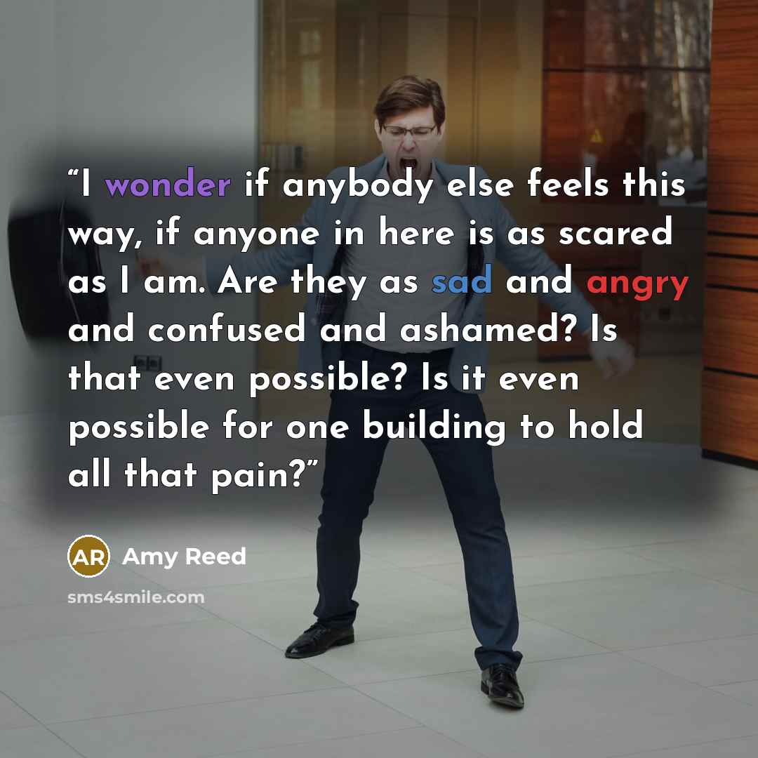 “I wonder if anybody else feels this way, if anyone in here is as scared as I am. Are they as sad and angry and confused and ashamed? Is that even possible? Is it even possible for one building to hold all that pain?” quote by Amy Reed