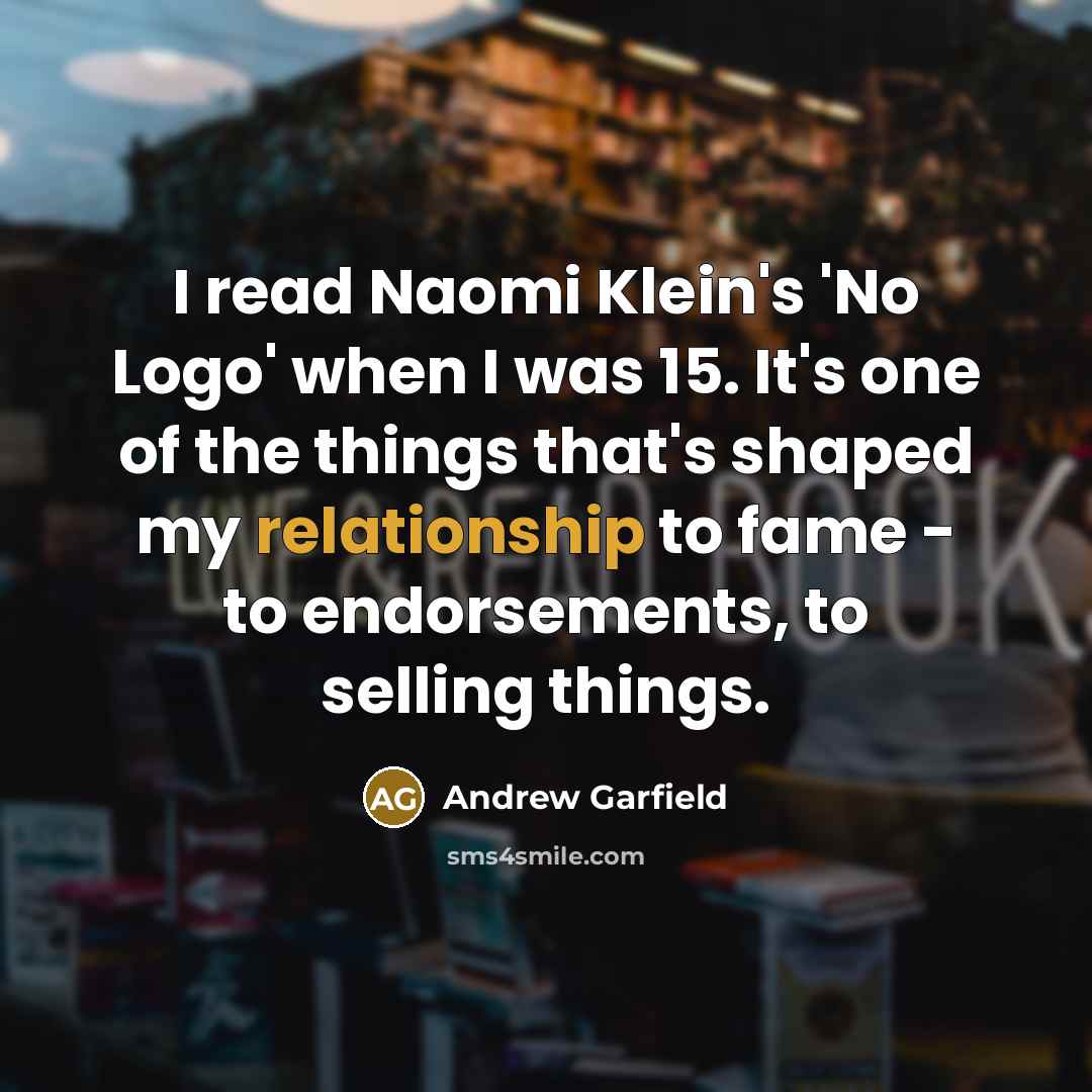 “I read Naomi Klein's 'No Logo' when I was 15. It's one of the things that's shaped my relationship to fame - to endorsements, to selling things.” quote by Andrew Garfield