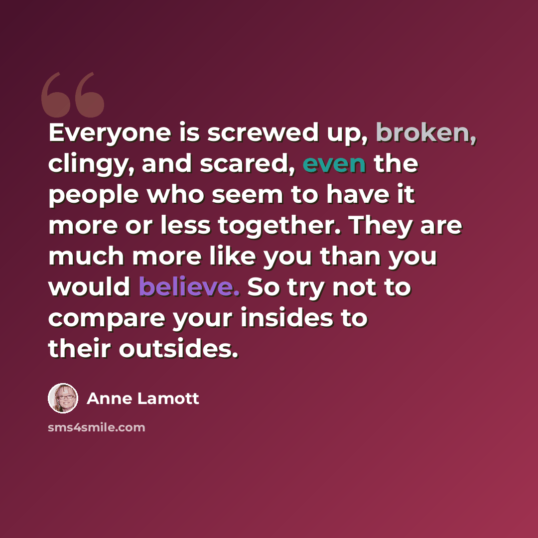 “Everyone is screwed up, broken, clingy, and scared, even the people who seem to have it more or less together. They are much more like you than you would believe. So try not to compare your insides to their outsides.” quote by Anne Lamott