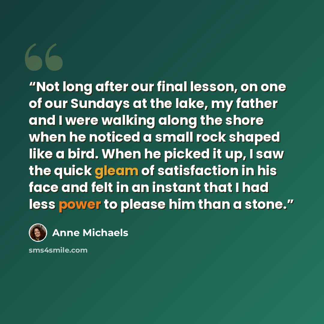 “Not long after our final lesson, on one of our Sundays at the lake, my father and I were walking along the shore when he noticed a small rock shaped like a bird. When he picked it up, I saw the quick gleam of satisfaction in his face and felt in an instant that I had less power to please him than…” quote by Anne Michaels