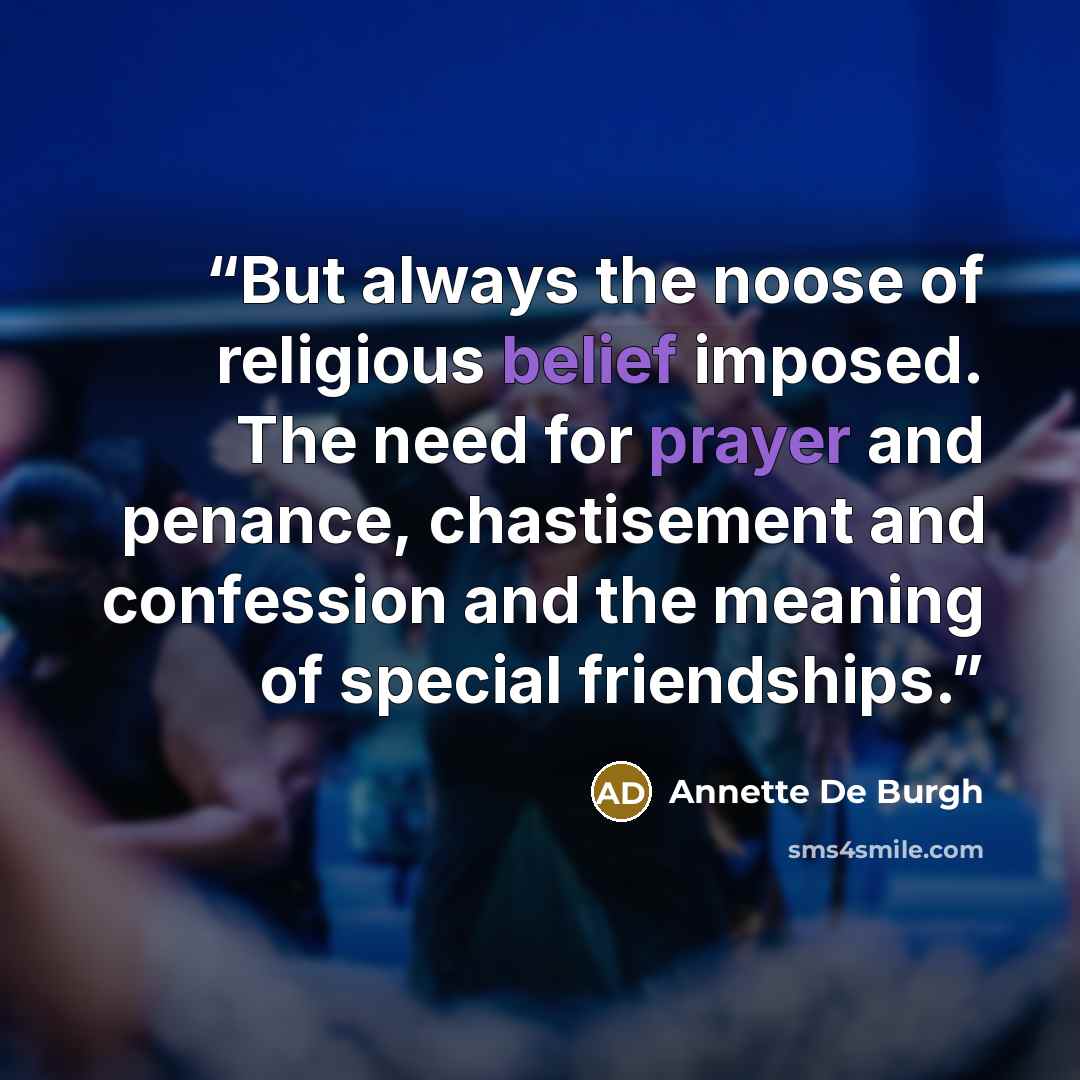 “But always the noose of religious belief imposed. The need for prayer and penance, chastisement and confession and the meaning of special friendships.” quote by Annette De Burgh