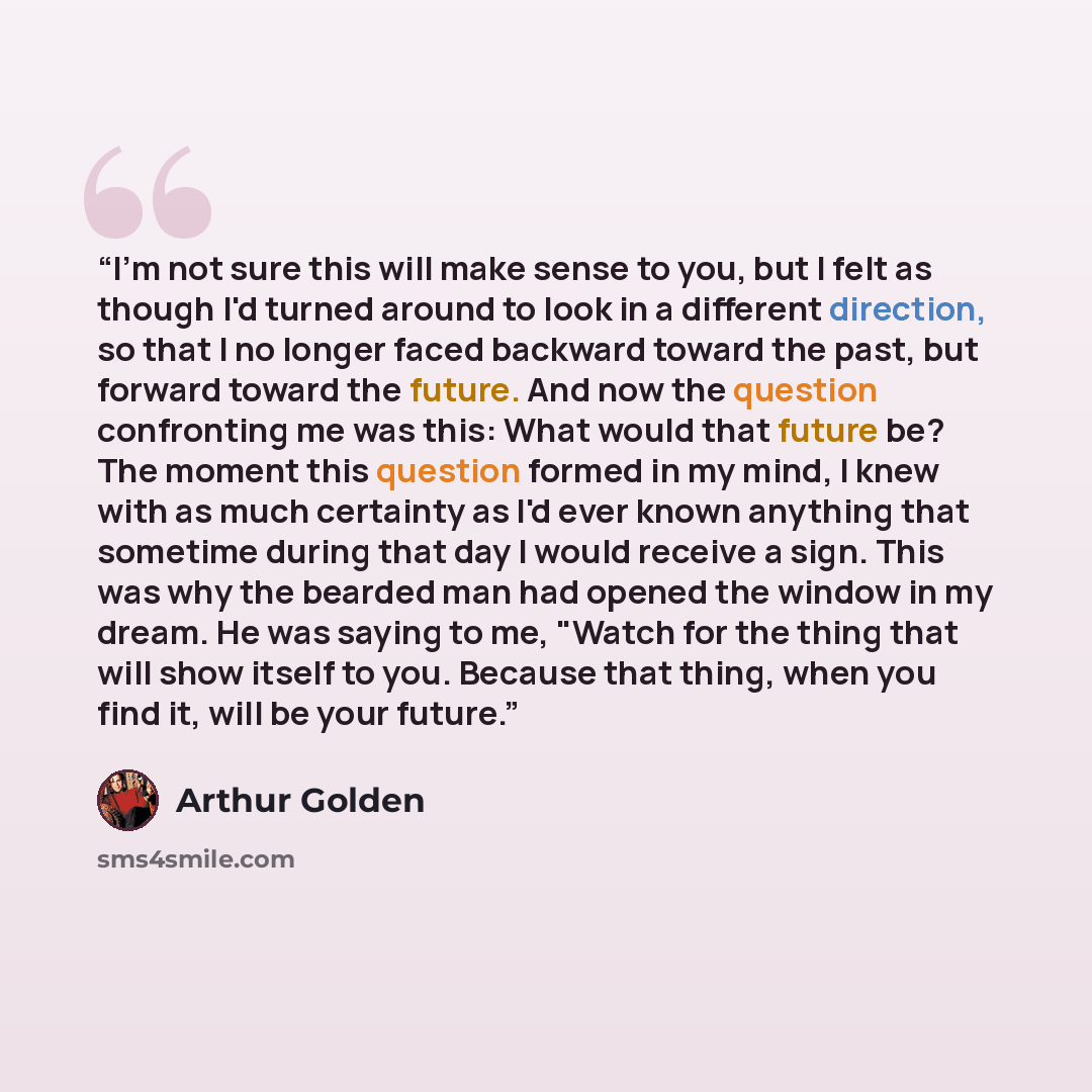 “I'm not sure this will make sense to you, but I felt as though I'd turned around to look in a different direction, so that I no longer faced backward toward the past, but forward toward the future. And now the question confronting me was this: What would that future be? The moment this question…” quote by Arthur Golden