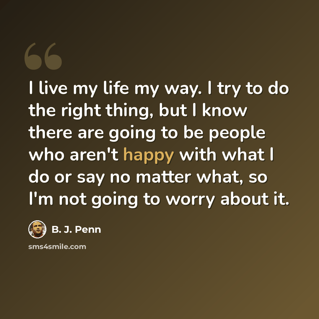 “I live my life my way. I try to do the right thing, but I know there are going to be people who aren't happy with what I do or say no matter what, so I'm not going to worry about it.” quote by B. J. Penn