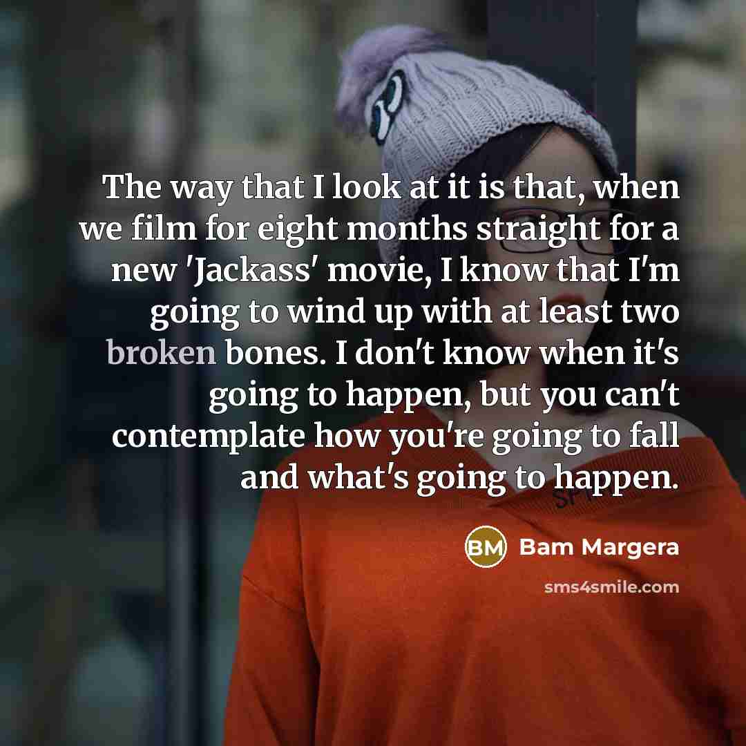 “The way that I look at it is that, when we film for eight months straight for a new 'Jackass' movie, I know that I'm going to wind up with at least two broken bones. I don't know when it's going to happen, but you can't contemplate how you're going to fall and what's going to happen.” quote by Bam Margera
