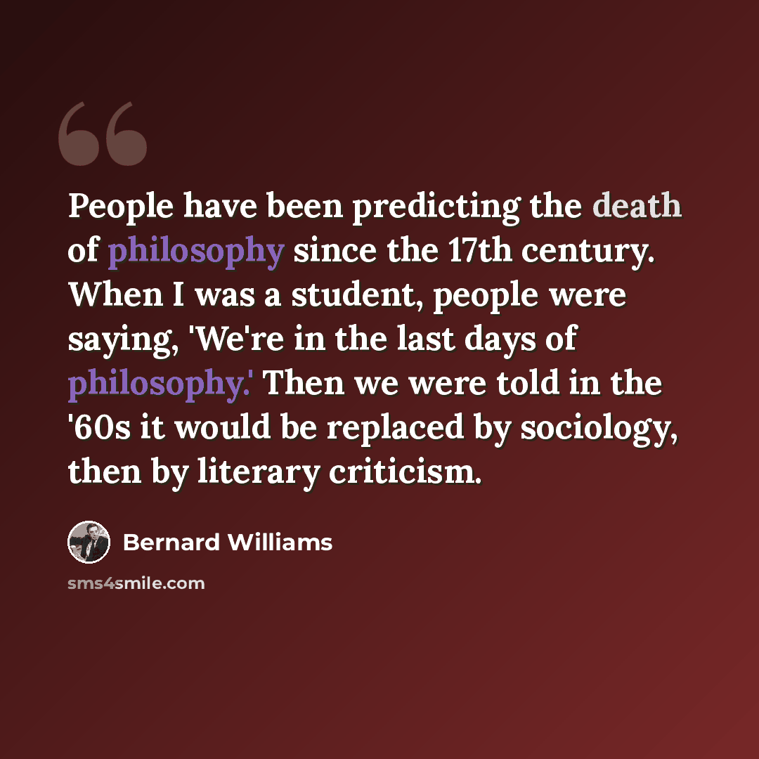 “People have been predicting the death of philosophy since the 17th century. When I was a student, people were saying, 'We're in the last days of philosophy.' Then we were told in the '60s it would be replaced by sociology, then by literary criticism.” quote by Bernard Williams