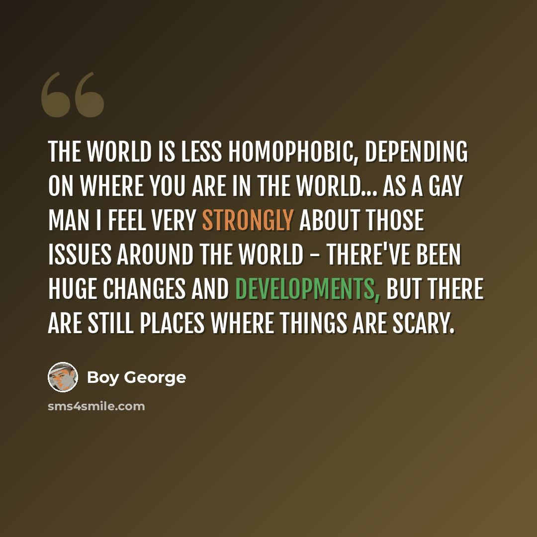 “The world is less homophobic, depending on where you are in the world... As a gay man I feel very strongly about those issues around the world - there've been huge changes and developments, but there are still places where things are scary.” quote by Boy George