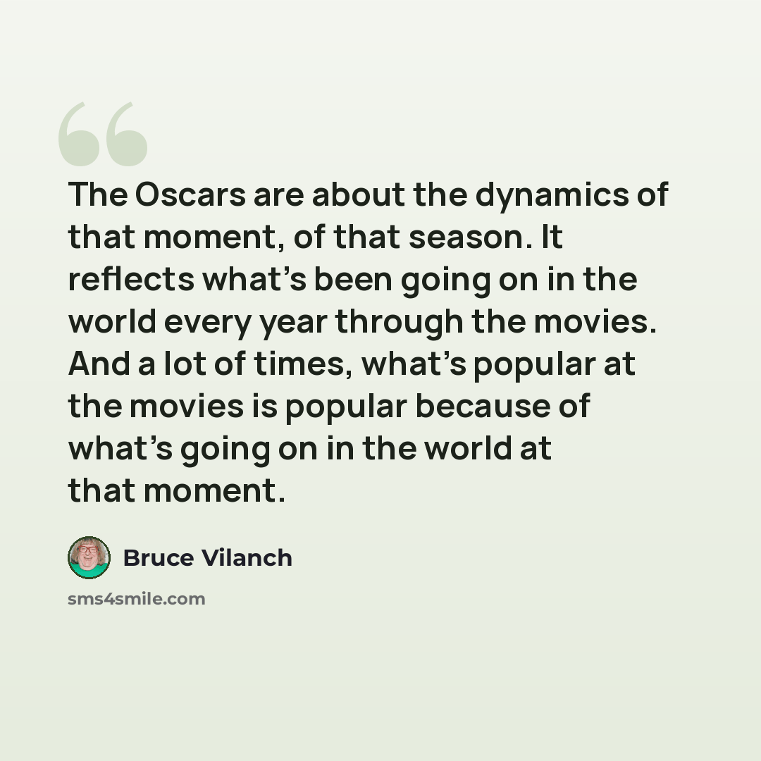 “The Oscars are about the dynamics of that moment, of that season. It reflects what's been going on in the world every year through the movies. And a lot of times, what's popular at the movies is popular because of what's going on in the world at that moment.” quote by Bruce Vilanch