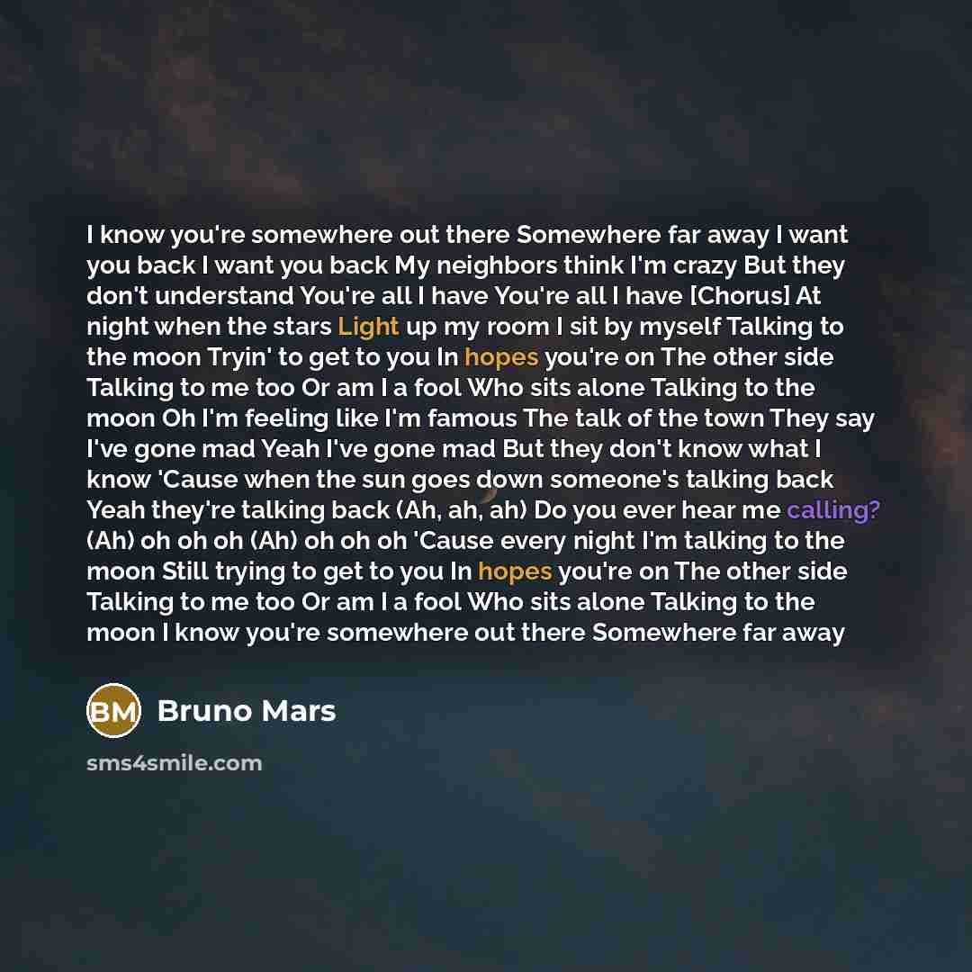 “I know you're somewhere out there Somewhere far away I want you back I want you back My neighbors think I'm crazy But they don't understand You're all I have You're all I have [Chorus] At night when the stars Light up my room I sit by myself Talking to the moon Tryin' to get to you In hopes you're…” quote by Bruno Mars