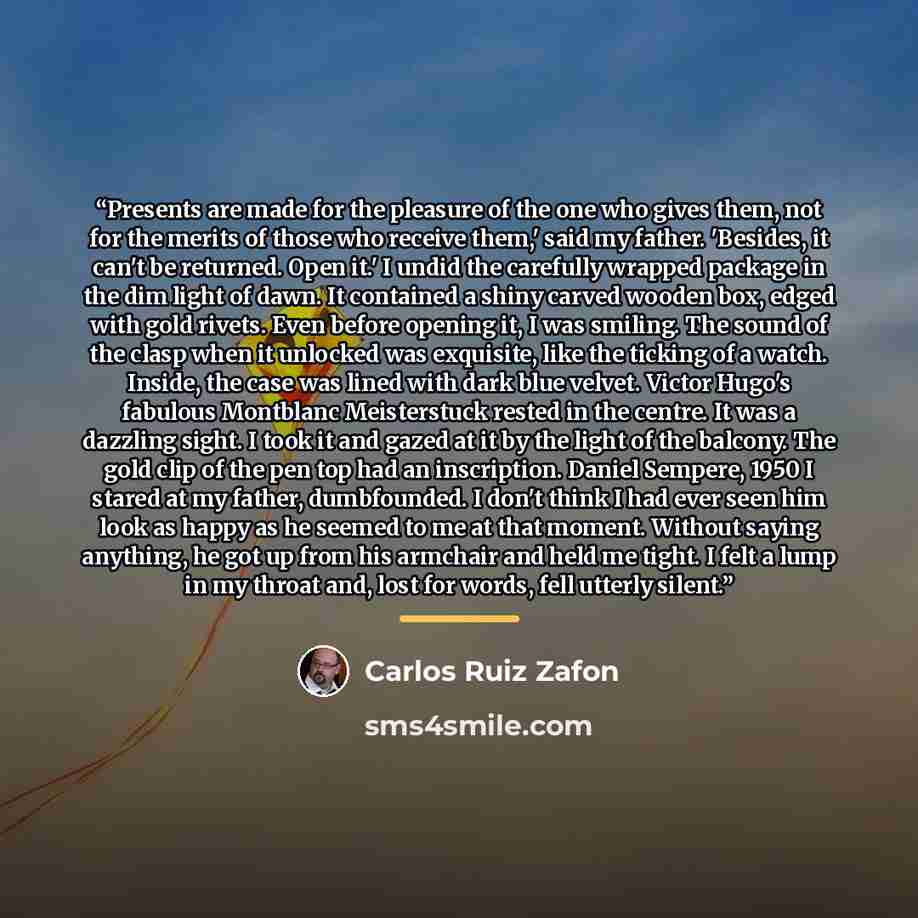 “Presents are made for the pleasure of the one who gives them, not for the merits of those who receive them,' said my father. 'Besides, it can't be returned. Open it.' I undid the carefully wrapped package in the dim light of dawn. It contained a shiny carved wooden box, edged with gold rivets…” quote by Carlos Ruiz Zafón