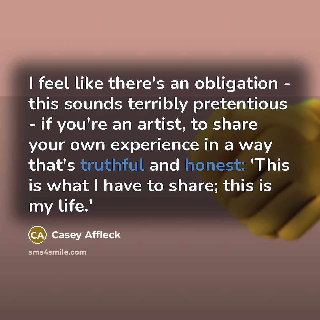 “I feel like there's an obligation - this sounds terribly pretentious - if you're an artist, to share your own experience in a way that's truthful and honest: 'This is what I have to share; this is my life.'” quote by Casey Affleck