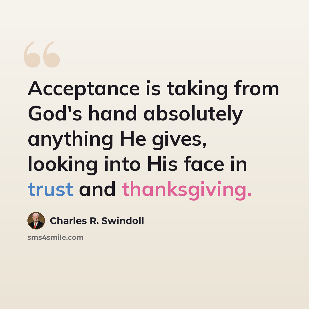 “Acceptance is taking from God's hand absolutely anything He gives, looking into His face in trust and thanksgiving.” quote by Charles R. Swindoll