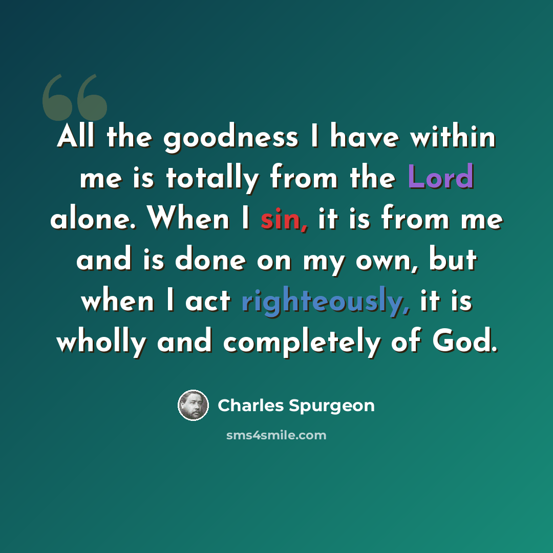 “All the goodness I have within me is totally from the Lord alone. When I sin, it is from me and is done on my own, but when I act righteously, it is wholly and completely of God.” quote by Charles Spurgeon