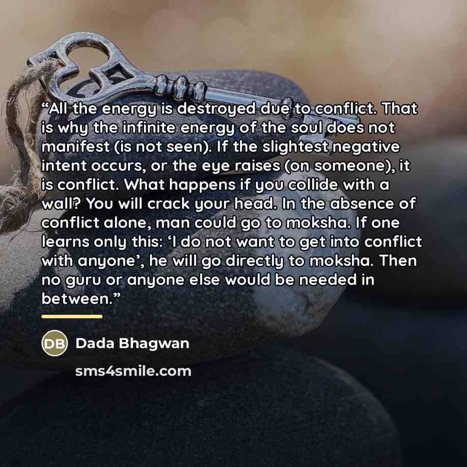 “All the energy is destroyed due to conflict. That is why the infinite energy of the soul does not manifest (is not seen). If the slightest negative intent occurs, or the eye raises (on someone), it is conflict. What happens if you collide with a wall? You will crack your head. In the absence of…” quote by Dada Bhagwan