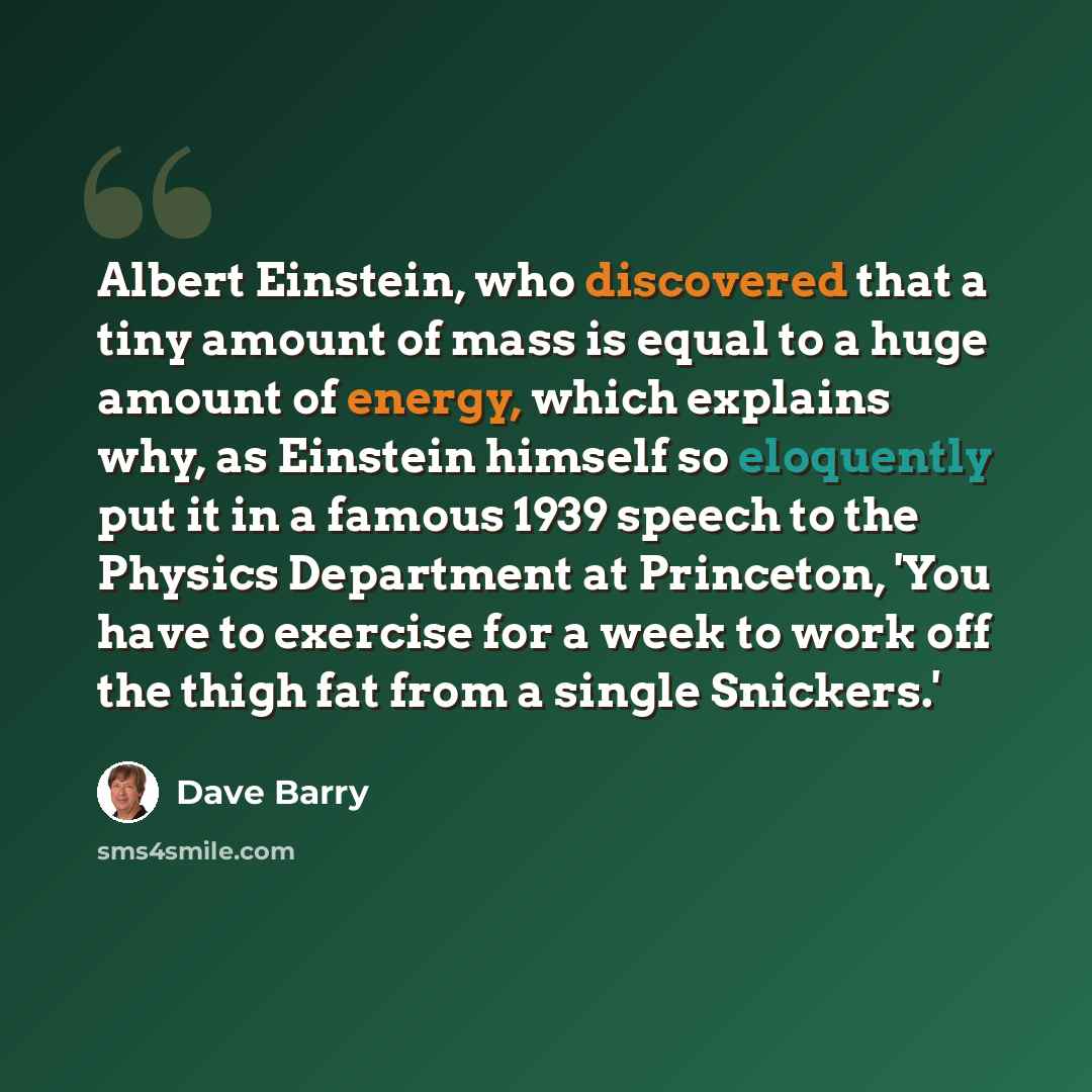 “Albert Einstein, who discovered that a tiny amount of mass is equal to a huge amount of energy, which explains why, as Einstein himself so eloquently put it in a famous 1939 speech to the Physics Department at Princeton, 'You have to exercise for a week to work off the thigh fat from a single…” quote by Dave Barry