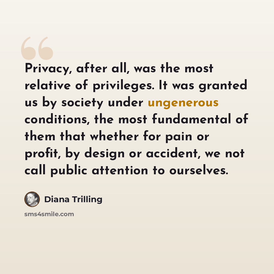 “Privacy, after all, was the most relative of privileges. It was granted us by society under ungenerous conditions, the most fundamental of them that whether for pain or profit, by design or accident, we not call public attention to ourselves.” quote by Diana Trilling