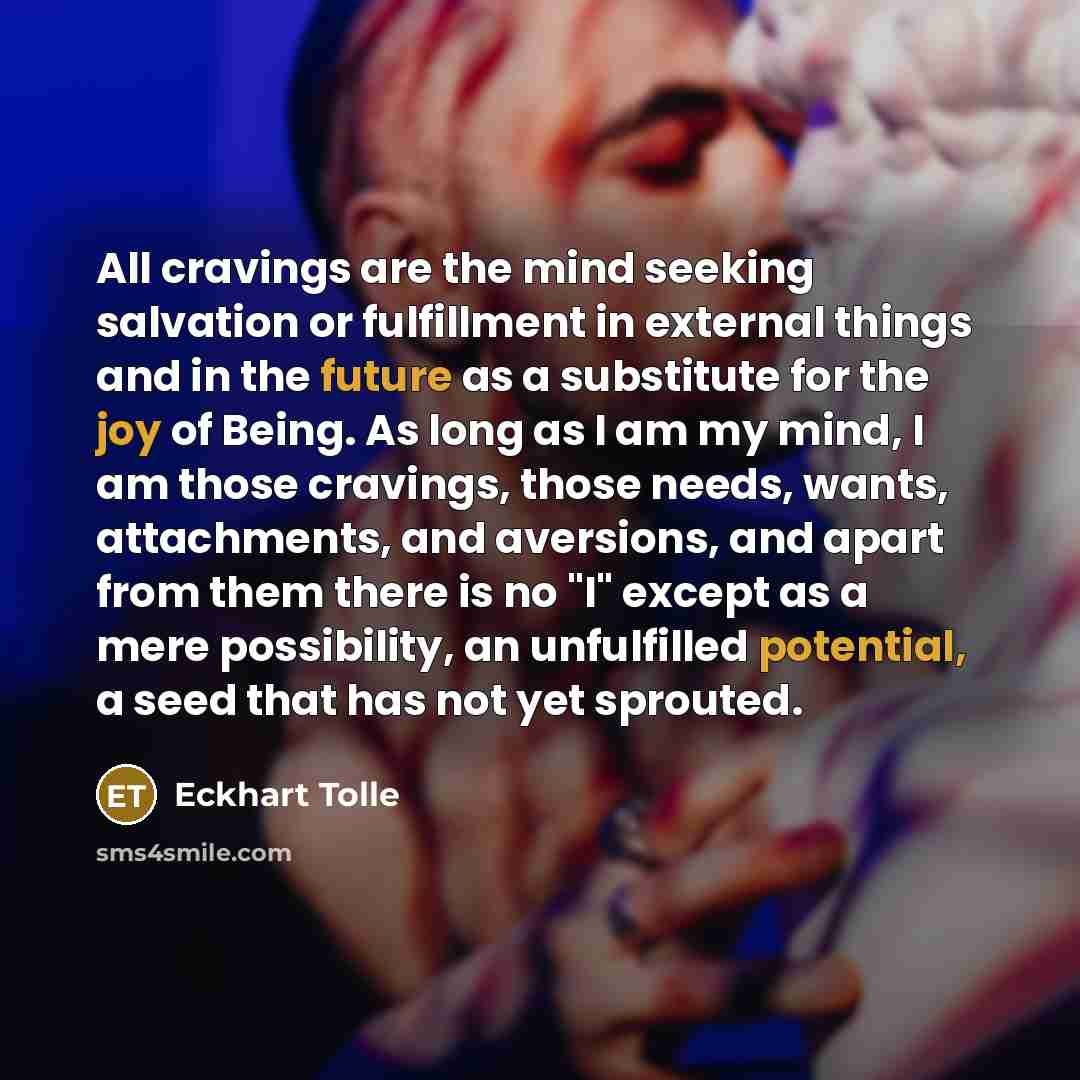 “All cravings are the mind seeking salvation or fulfillment in external things and in the future as a substitute for the joy of Being. As long as I am my mind, I am those cravings, those needs, wants, attachments, and aversions, and apart from them there is no "I" except as a mere possibility, an…” quote by Eckhart Tolle