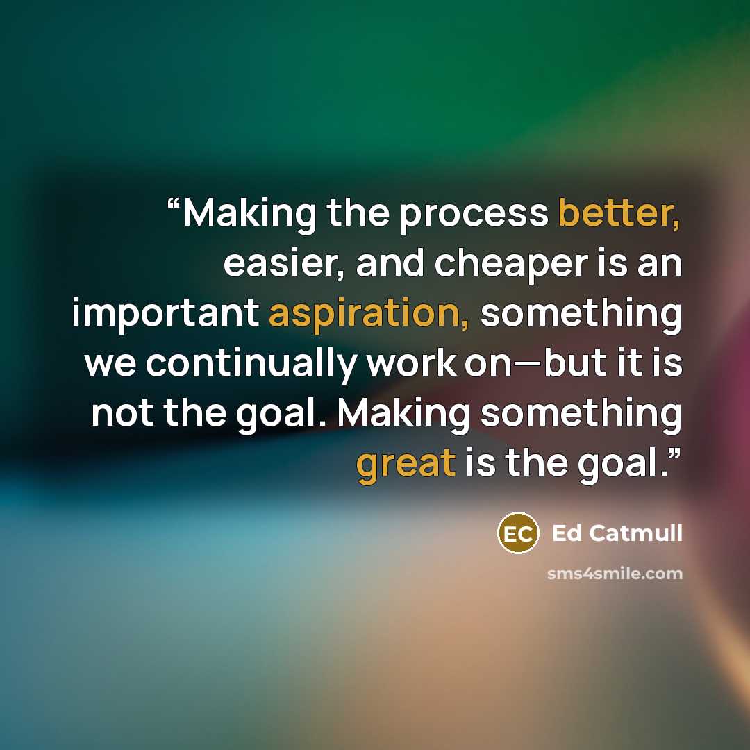 “Making the process better, easier, and cheaper is an important aspiration, something we continually work on—but it is not the goal. Making something great is the goal.” quote by Ed Catmull