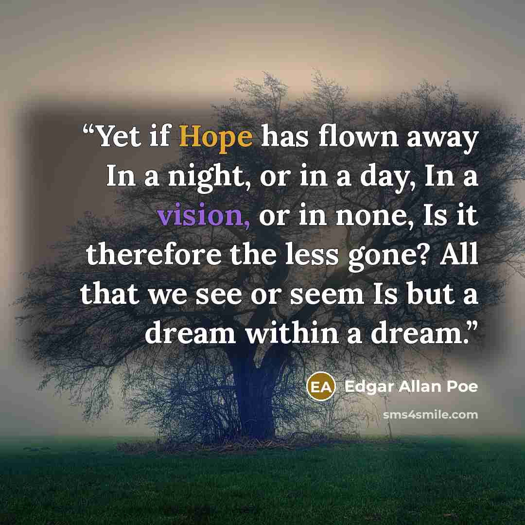 “Yet if Hope has flown away In a night, or in a day, In a vision, or in none, Is it therefore the less gone? All that we see or seem Is but a dream within a dream.” quote by Edgar Allan Poe