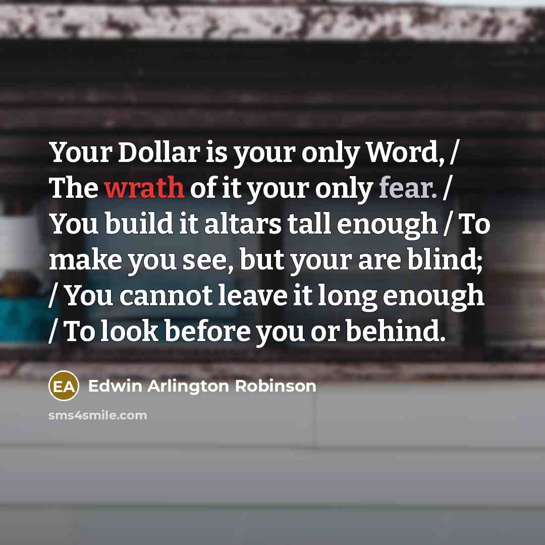 “Your Dollar is your only Word, / The wrath of it your only fear. / You build it altars tall enough / To make you see, but your are blind; / You cannot leave it long enough / To look before you or behind.” quote by Edwin Arlington Robinson