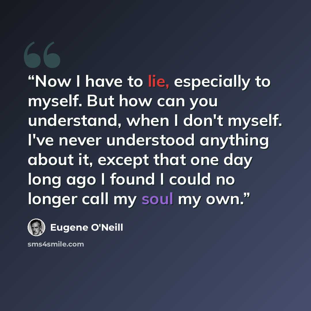 “Now I have to lie, especially to myself. But how can you understand, when I don't myself. I've never understood anything about it, except that one day long ago I found I could no longer call my soul my own.” quote by Eugene O'Neill