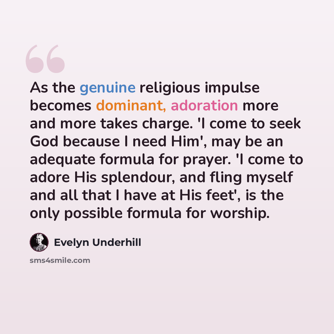 “As the genuine religious impulse becomes dominant, adoration more and more takes charge. 'I come to seek God because I need Him', may be an adequate formula for prayer. 'I come to adore His splendour, and fling myself and all that I have at His feet', is the only possible formula for worship.” quote by Evelyn Underhill