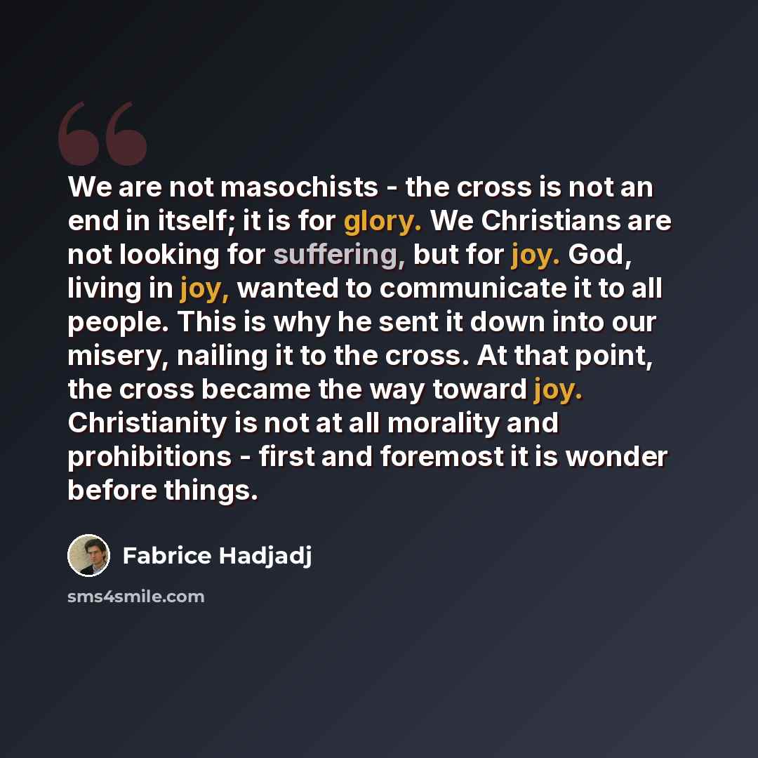 “We are not masochists - the cross is not an end in itself; it is for glory. We Christians are not looking for suffering, but for joy. God, living in joy, wanted to communicate it to all people. This is why he sent it down into our misery, nailing it to the cross. At that point, the cross became…” quote by Fabrice Hadjadj