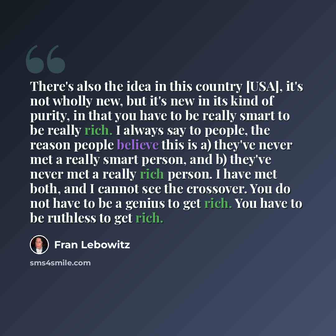 “There's also the idea in this country [USA], it's not wholly new, but it's new in its kind of purity, in that you have to be really smart to be really rich. I always say to people, the reason people believe this is a) they've never met a really smart person, and b) they've never met a really rich…” quote by Fran Lebowitz