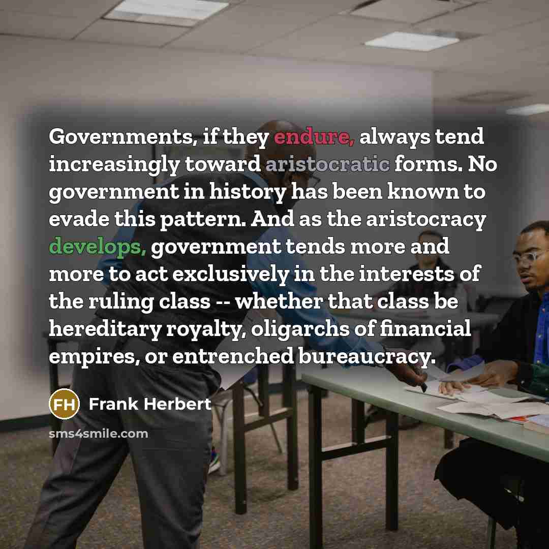 “Governments, if they endure, always tend increasingly toward aristocratic forms. No government in history has been known to evade this pattern. And as the aristocracy develops, government tends more and more to act exclusively in the interests of the ruling class -- whether that class be…” quote by Frank Herbert