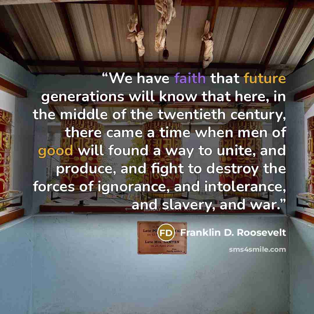 “We have faith that future generations will know that here, in the middle of the twentieth century, there came a time when men of good will found a way to unite, and produce, and fight to destroy the forces of ignorance, and intolerance, and slavery, and war.” quote by Franklin D. Roosevelt