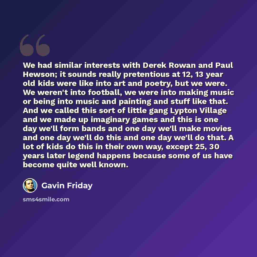 “We had similar interests with Derek Rowan and Paul Hewson; it sounds really pretentious at 12, 13 year old kids were like into art and poetry, but we were. We weren't into football, we were into making music or being into music and painting and stuff like that. And we called this sort of little…” quote by Gavin Friday