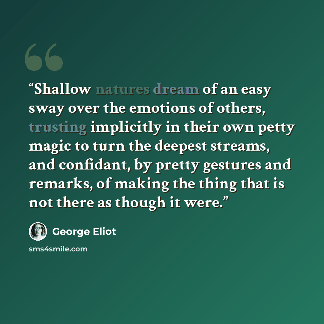 “Shallow natures dream of an easy sway over the emotions of others, trusting implicitly in their own petty magic to turn the deepest streams, and confidant, by pretty gestures and remarks, of making the thing that is not there as though it were.” quote by George Eliot