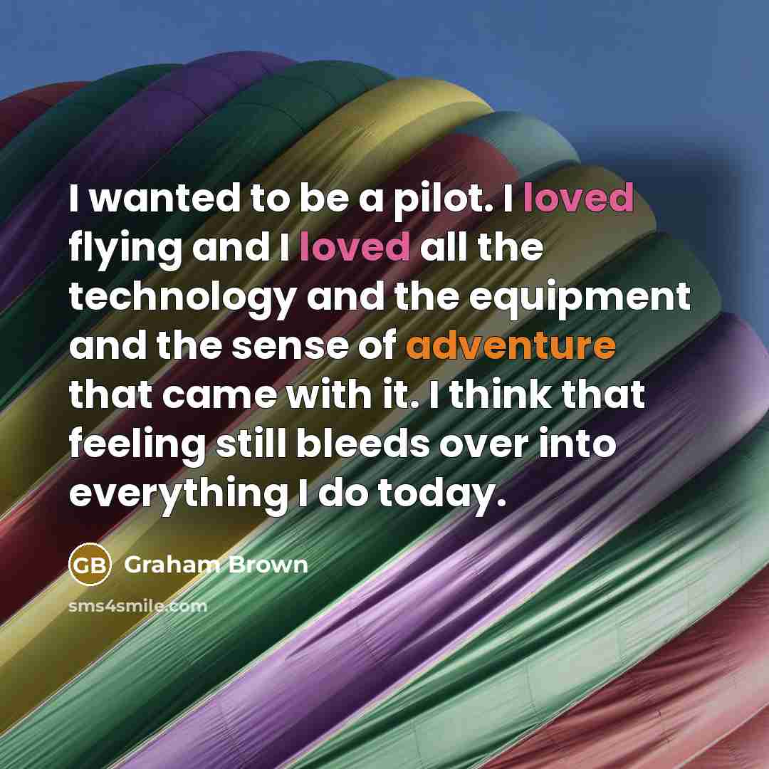 “I wanted to be a pilot. I loved flying and I loved all the technology and the equipment and the sense of adventure that came with it. I think that feeling still bleeds over into everything I do today.” quote by Graham Brown