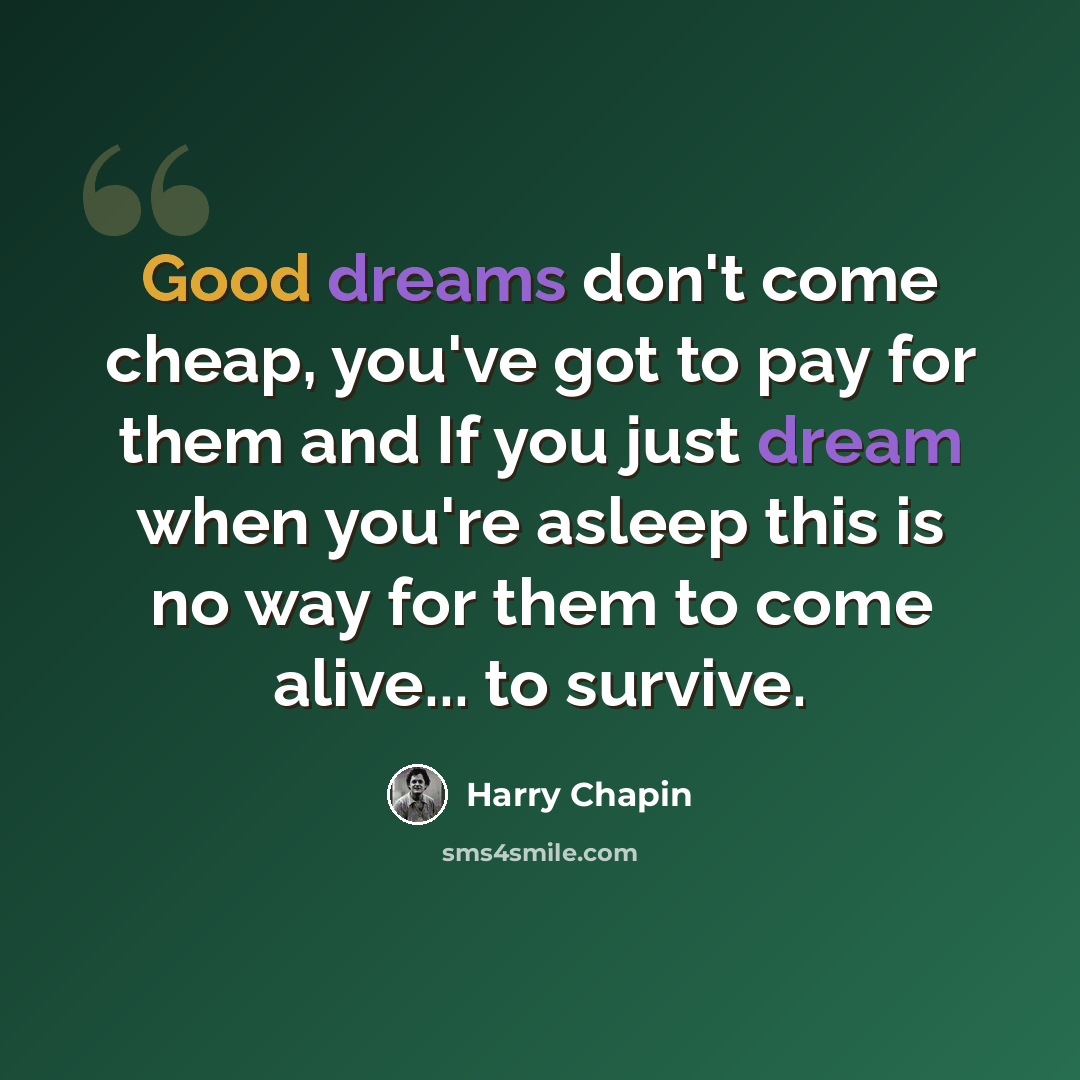 “Good dreams don't come cheap, you've got to pay for them and If you just dream when you're asleep this is no way for them to come alive... to survive.” quote by Harry Chapin