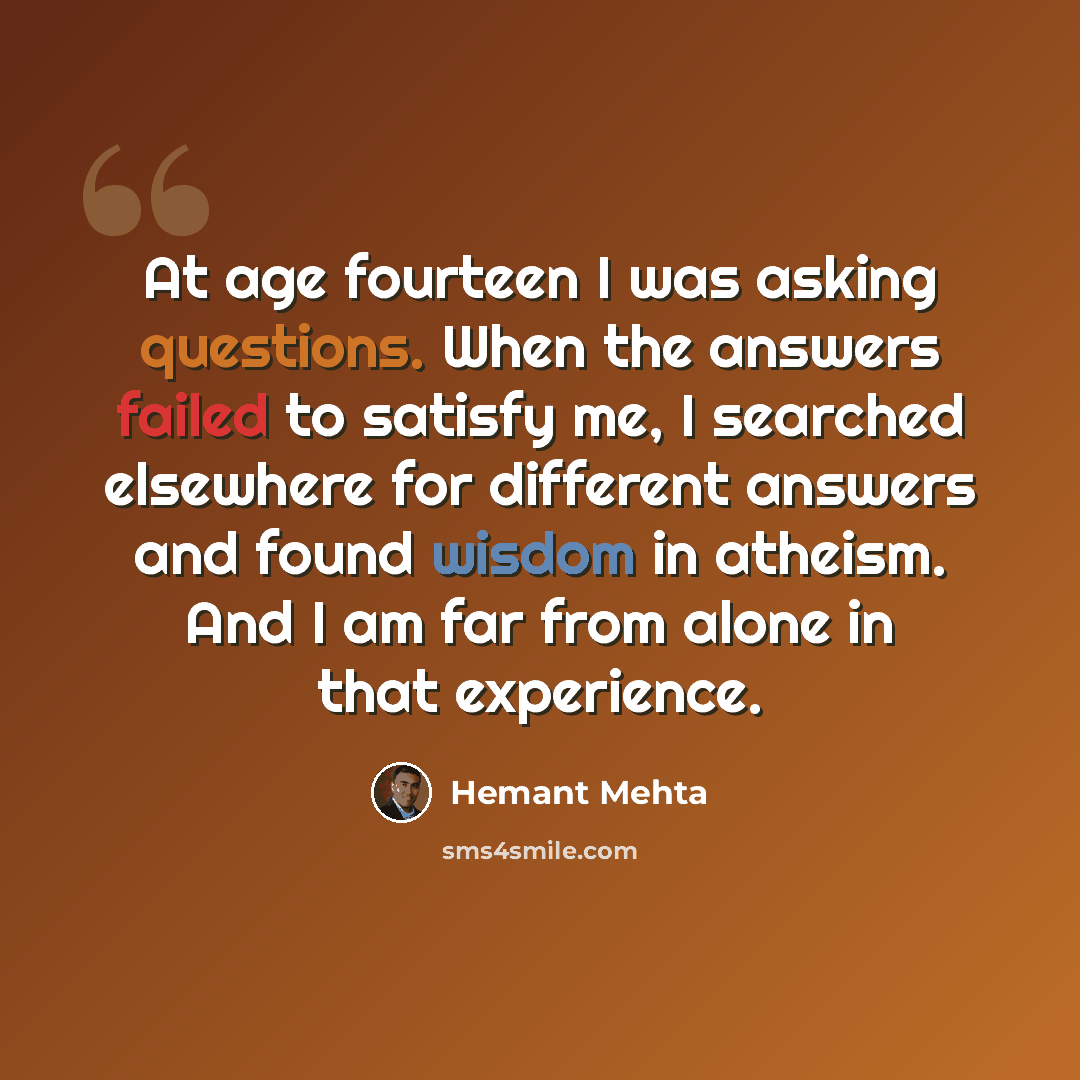 “At age fourteen I was asking questions. When the answers failed to satisfy me, I searched elsewhere for different answers and found wisdom in atheism. And I am far from alone in that experience.” quote by Hemant Mehta